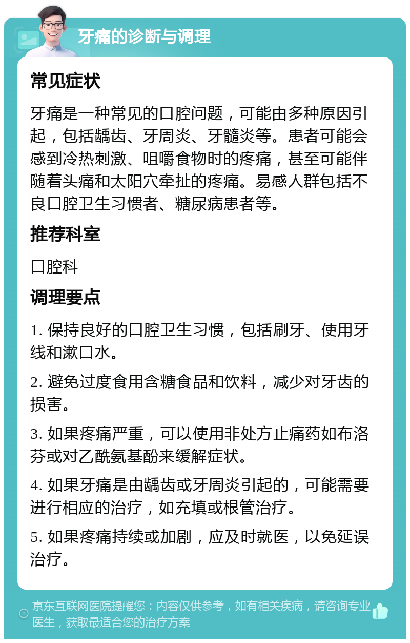 牙痛的诊断与调理 常见症状 牙痛是一种常见的口腔问题，可能由多种原因引起，包括龋齿、牙周炎、牙髓炎等。患者可能会感到冷热刺激、咀嚼食物时的疼痛，甚至可能伴随着头痛和太阳穴牵扯的疼痛。易感人群包括不良口腔卫生习惯者、糖尿病患者等。 推荐科室 口腔科 调理要点 1. 保持良好的口腔卫生习惯，包括刷牙、使用牙线和漱口水。 2. 避免过度食用含糖食品和饮料，减少对牙齿的损害。 3. 如果疼痛严重，可以使用非处方止痛药如布洛芬或对乙酰氨基酚来缓解症状。 4. 如果牙痛是由龋齿或牙周炎引起的，可能需要进行相应的治疗，如充填或根管治疗。 5. 如果疼痛持续或加剧，应及时就医，以免延误治疗。