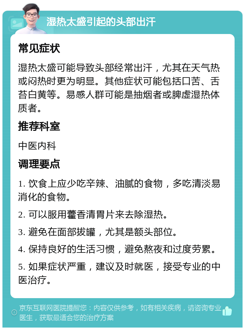 湿热太盛引起的头部出汗 常见症状 湿热太盛可能导致头部经常出汗，尤其在天气热或闷热时更为明显。其他症状可能包括口苦、舌苔白黄等。易感人群可能是抽烟者或脾虚湿热体质者。 推荐科室 中医内科 调理要点 1. 饮食上应少吃辛辣、油腻的食物，多吃清淡易消化的食物。 2. 可以服用藿香清胃片来去除湿热。 3. 避免在面部拔罐，尤其是额头部位。 4. 保持良好的生活习惯，避免熬夜和过度劳累。 5. 如果症状严重，建议及时就医，接受专业的中医治疗。