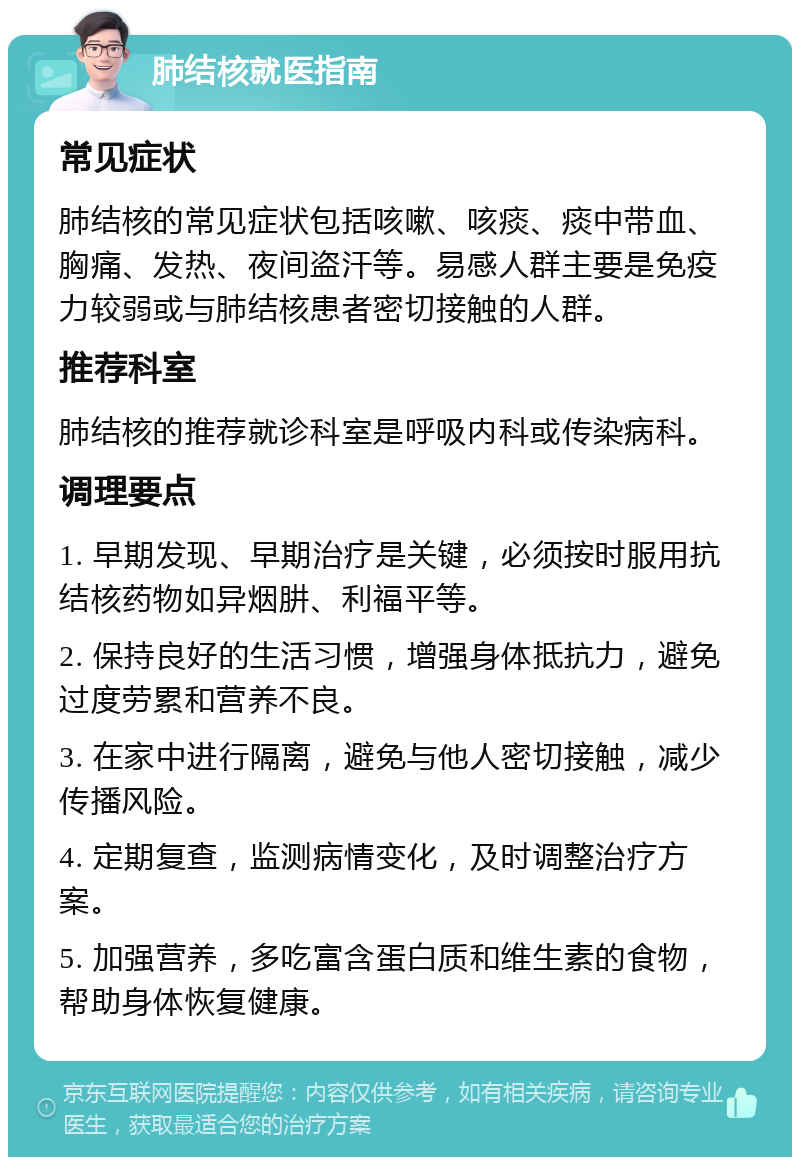 肺结核就医指南 常见症状 肺结核的常见症状包括咳嗽、咳痰、痰中带血、胸痛、发热、夜间盗汗等。易感人群主要是免疫力较弱或与肺结核患者密切接触的人群。 推荐科室 肺结核的推荐就诊科室是呼吸内科或传染病科。 调理要点 1. 早期发现、早期治疗是关键，必须按时服用抗结核药物如异烟肼、利福平等。 2. 保持良好的生活习惯，增强身体抵抗力，避免过度劳累和营养不良。 3. 在家中进行隔离，避免与他人密切接触，减少传播风险。 4. 定期复查，监测病情变化，及时调整治疗方案。 5. 加强营养，多吃富含蛋白质和维生素的食物，帮助身体恢复健康。