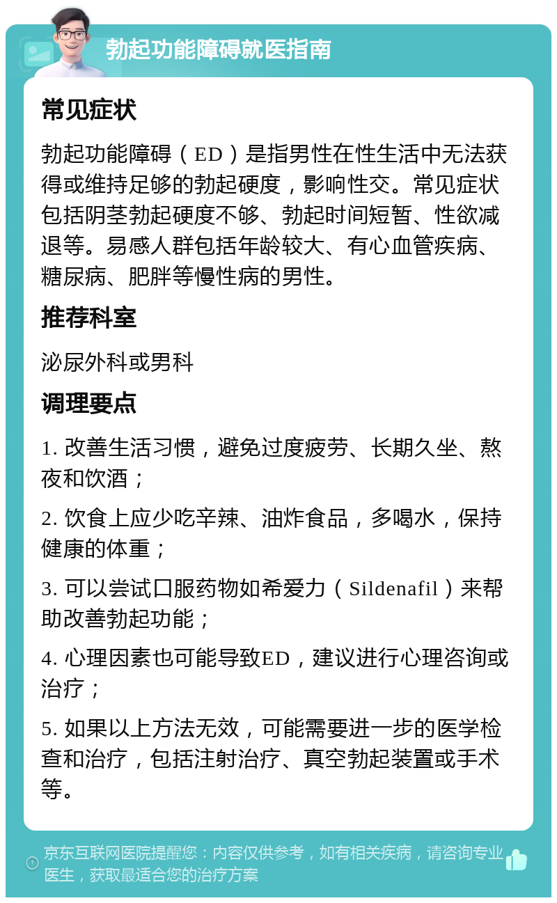 勃起功能障碍就医指南 常见症状 勃起功能障碍（ED）是指男性在性生活中无法获得或维持足够的勃起硬度，影响性交。常见症状包括阴茎勃起硬度不够、勃起时间短暂、性欲减退等。易感人群包括年龄较大、有心血管疾病、糖尿病、肥胖等慢性病的男性。 推荐科室 泌尿外科或男科 调理要点 1. 改善生活习惯，避免过度疲劳、长期久坐、熬夜和饮酒； 2. 饮食上应少吃辛辣、油炸食品，多喝水，保持健康的体重； 3. 可以尝试口服药物如希爱力（Sildenafil）来帮助改善勃起功能； 4. 心理因素也可能导致ED，建议进行心理咨询或治疗； 5. 如果以上方法无效，可能需要进一步的医学检查和治疗，包括注射治疗、真空勃起装置或手术等。