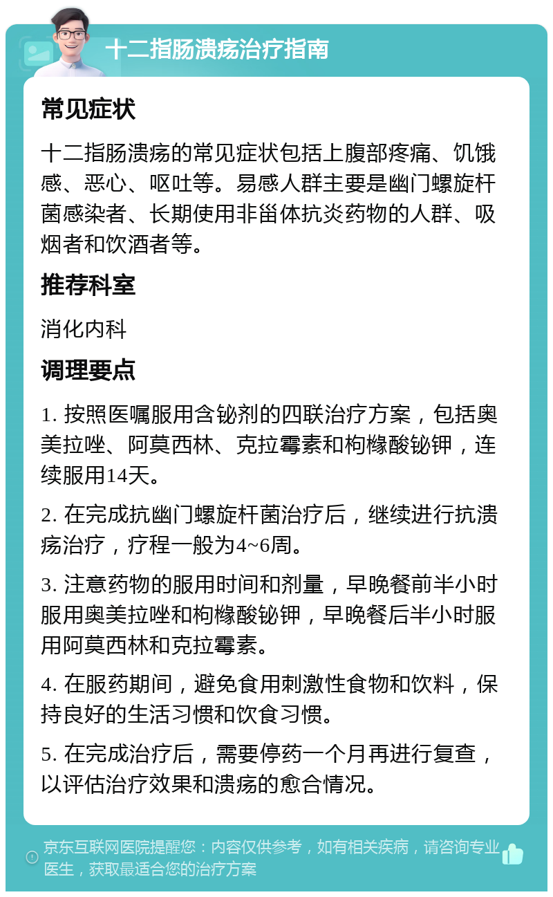 十二指肠溃疡治疗指南 常见症状 十二指肠溃疡的常见症状包括上腹部疼痛、饥饿感、恶心、呕吐等。易感人群主要是幽门螺旋杆菌感染者、长期使用非甾体抗炎药物的人群、吸烟者和饮酒者等。 推荐科室 消化内科 调理要点 1. 按照医嘱服用含铋剂的四联治疗方案，包括奥美拉唑、阿莫西林、克拉霉素和枸橼酸铋钾，连续服用14天。 2. 在完成抗幽门螺旋杆菌治疗后，继续进行抗溃疡治疗，疗程一般为4~6周。 3. 注意药物的服用时间和剂量，早晚餐前半小时服用奥美拉唑和枸橼酸铋钾，早晚餐后半小时服用阿莫西林和克拉霉素。 4. 在服药期间，避免食用刺激性食物和饮料，保持良好的生活习惯和饮食习惯。 5. 在完成治疗后，需要停药一个月再进行复查，以评估治疗效果和溃疡的愈合情况。