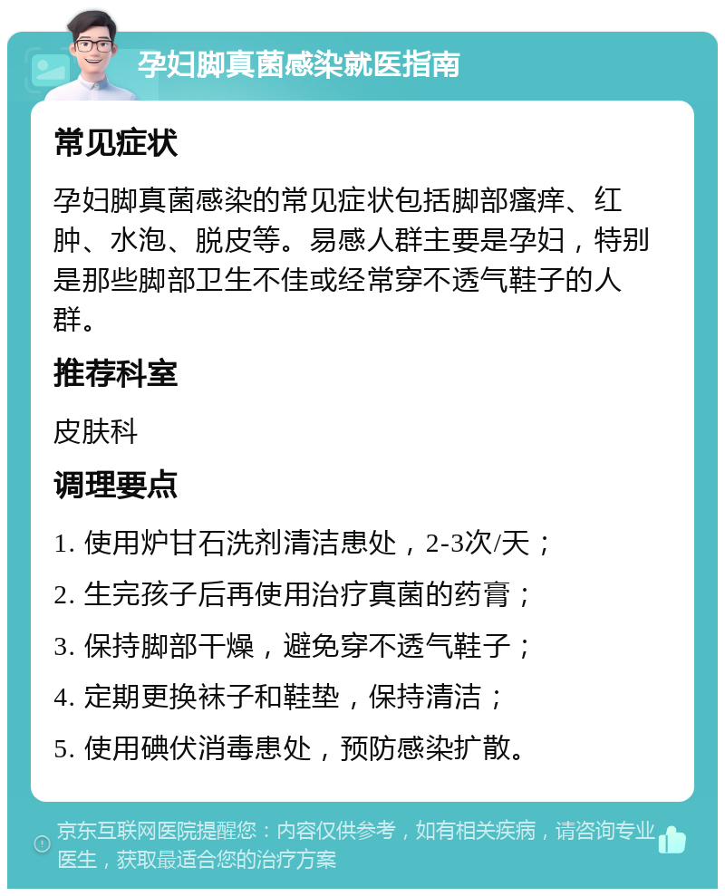 孕妇脚真菌感染就医指南 常见症状 孕妇脚真菌感染的常见症状包括脚部瘙痒、红肿、水泡、脱皮等。易感人群主要是孕妇，特别是那些脚部卫生不佳或经常穿不透气鞋子的人群。 推荐科室 皮肤科 调理要点 1. 使用炉甘石洗剂清洁患处，2-3次/天； 2. 生完孩子后再使用治疗真菌的药膏； 3. 保持脚部干燥，避免穿不透气鞋子； 4. 定期更换袜子和鞋垫，保持清洁； 5. 使用碘伏消毒患处，预防感染扩散。