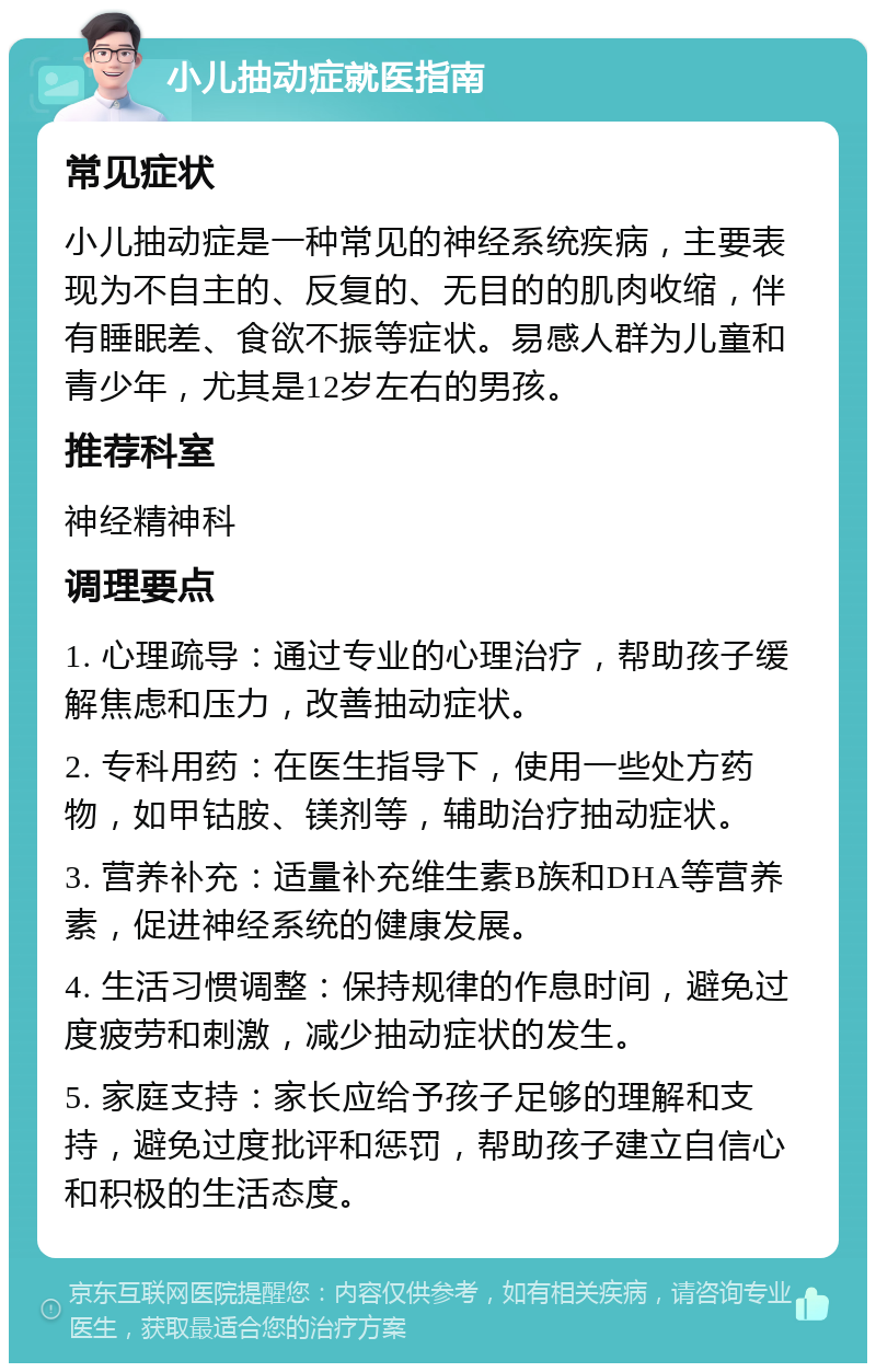 小儿抽动症就医指南 常见症状 小儿抽动症是一种常见的神经系统疾病，主要表现为不自主的、反复的、无目的的肌肉收缩，伴有睡眠差、食欲不振等症状。易感人群为儿童和青少年，尤其是12岁左右的男孩。 推荐科室 神经精神科 调理要点 1. 心理疏导：通过专业的心理治疗，帮助孩子缓解焦虑和压力，改善抽动症状。 2. 专科用药：在医生指导下，使用一些处方药物，如甲钴胺、镁剂等，辅助治疗抽动症状。 3. 营养补充：适量补充维生素B族和DHA等营养素，促进神经系统的健康发展。 4. 生活习惯调整：保持规律的作息时间，避免过度疲劳和刺激，减少抽动症状的发生。 5. 家庭支持：家长应给予孩子足够的理解和支持，避免过度批评和惩罚，帮助孩子建立自信心和积极的生活态度。