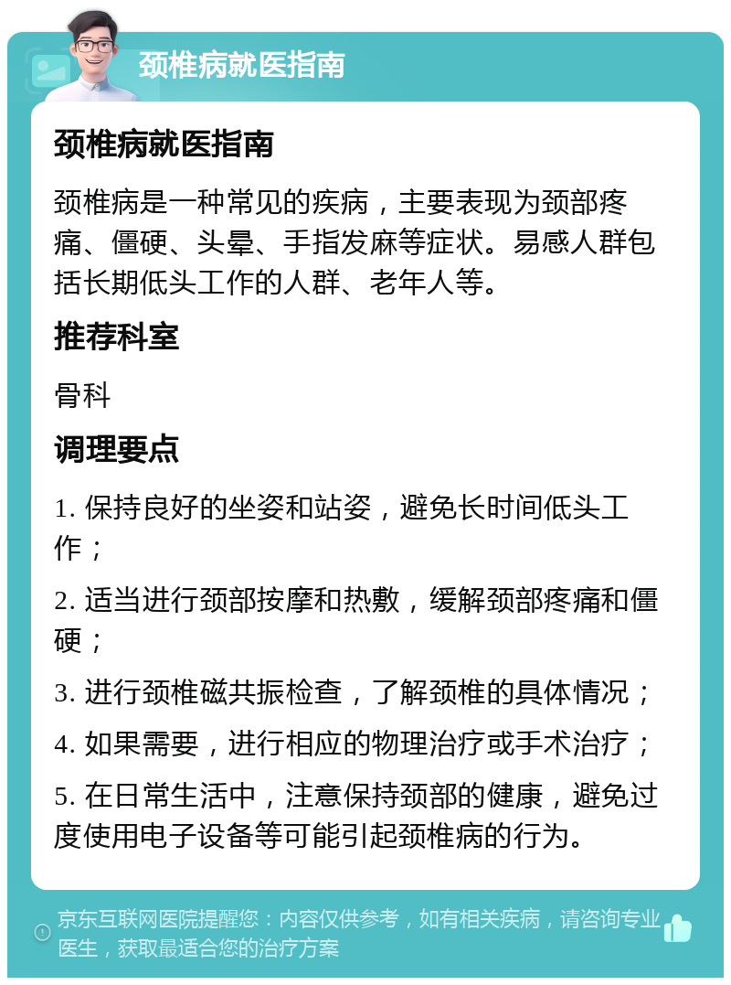 颈椎病就医指南 颈椎病就医指南 颈椎病是一种常见的疾病，主要表现为颈部疼痛、僵硬、头晕、手指发麻等症状。易感人群包括长期低头工作的人群、老年人等。 推荐科室 骨科 调理要点 1. 保持良好的坐姿和站姿，避免长时间低头工作； 2. 适当进行颈部按摩和热敷，缓解颈部疼痛和僵硬； 3. 进行颈椎磁共振检查，了解颈椎的具体情况； 4. 如果需要，进行相应的物理治疗或手术治疗； 5. 在日常生活中，注意保持颈部的健康，避免过度使用电子设备等可能引起颈椎病的行为。