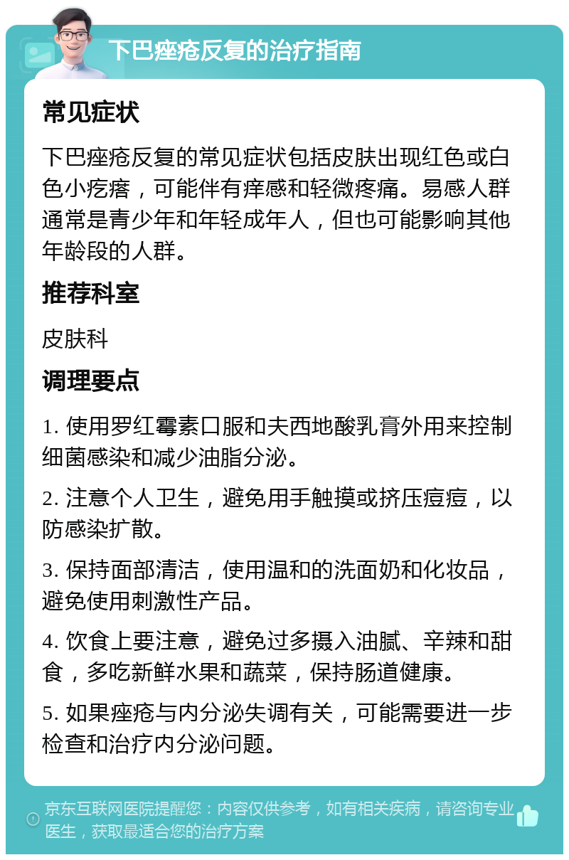 下巴痤疮反复的治疗指南 常见症状 下巴痤疮反复的常见症状包括皮肤出现红色或白色小疙瘩，可能伴有痒感和轻微疼痛。易感人群通常是青少年和年轻成年人，但也可能影响其他年龄段的人群。 推荐科室 皮肤科 调理要点 1. 使用罗红霉素口服和夫西地酸乳膏外用来控制细菌感染和减少油脂分泌。 2. 注意个人卫生，避免用手触摸或挤压痘痘，以防感染扩散。 3. 保持面部清洁，使用温和的洗面奶和化妆品，避免使用刺激性产品。 4. 饮食上要注意，避免过多摄入油腻、辛辣和甜食，多吃新鲜水果和蔬菜，保持肠道健康。 5. 如果痤疮与内分泌失调有关，可能需要进一步检查和治疗内分泌问题。