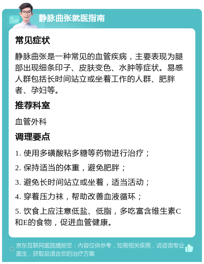 静脉曲张就医指南 常见症状 静脉曲张是一种常见的血管疾病，主要表现为腿部出现细条印子、皮肤变色、水肿等症状。易感人群包括长时间站立或坐着工作的人群、肥胖者、孕妇等。 推荐科室 血管外科 调理要点 1. 使用多磺酸粘多糖等药物进行治疗； 2. 保持适当的体重，避免肥胖； 3. 避免长时间站立或坐着，适当活动； 4. 穿着压力袜，帮助改善血液循环； 5. 饮食上应注意低盐、低脂，多吃富含维生素C和E的食物，促进血管健康。