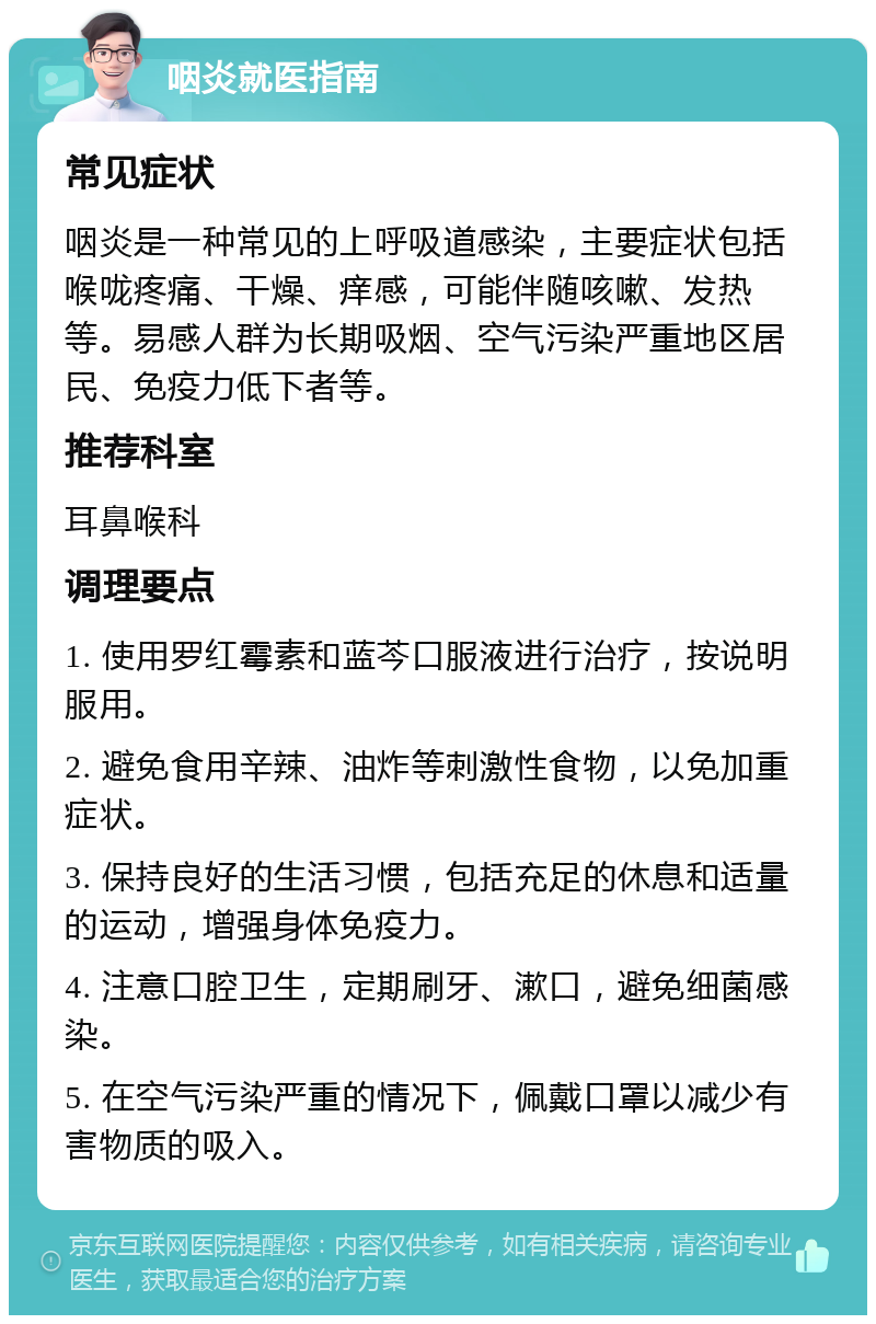 咽炎就医指南 常见症状 咽炎是一种常见的上呼吸道感染，主要症状包括喉咙疼痛、干燥、痒感，可能伴随咳嗽、发热等。易感人群为长期吸烟、空气污染严重地区居民、免疫力低下者等。 推荐科室 耳鼻喉科 调理要点 1. 使用罗红霉素和蓝芩口服液进行治疗，按说明服用。 2. 避免食用辛辣、油炸等刺激性食物，以免加重症状。 3. 保持良好的生活习惯，包括充足的休息和适量的运动，增强身体免疫力。 4. 注意口腔卫生，定期刷牙、漱口，避免细菌感染。 5. 在空气污染严重的情况下，佩戴口罩以减少有害物质的吸入。