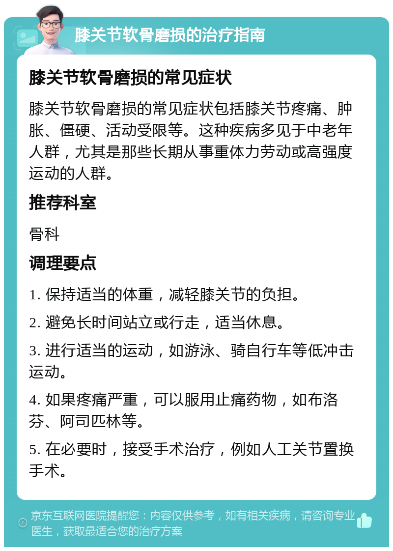 膝关节软骨磨损的治疗指南 膝关节软骨磨损的常见症状 膝关节软骨磨损的常见症状包括膝关节疼痛、肿胀、僵硬、活动受限等。这种疾病多见于中老年人群，尤其是那些长期从事重体力劳动或高强度运动的人群。 推荐科室 骨科 调理要点 1. 保持适当的体重，减轻膝关节的负担。 2. 避免长时间站立或行走，适当休息。 3. 进行适当的运动，如游泳、骑自行车等低冲击运动。 4. 如果疼痛严重，可以服用止痛药物，如布洛芬、阿司匹林等。 5. 在必要时，接受手术治疗，例如人工关节置换手术。