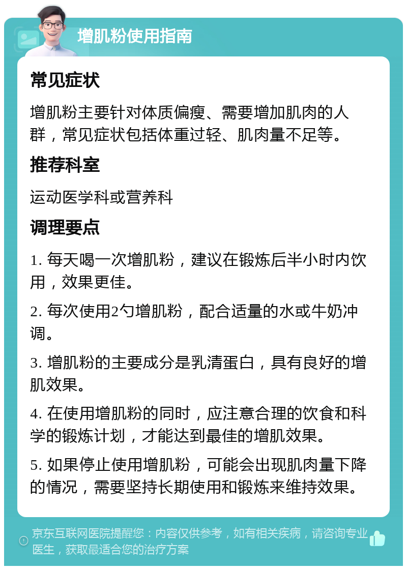 增肌粉使用指南 常见症状 增肌粉主要针对体质偏瘦、需要增加肌肉的人群，常见症状包括体重过轻、肌肉量不足等。 推荐科室 运动医学科或营养科 调理要点 1. 每天喝一次增肌粉，建议在锻炼后半小时内饮用，效果更佳。 2. 每次使用2勺增肌粉，配合适量的水或牛奶冲调。 3. 增肌粉的主要成分是乳清蛋白，具有良好的增肌效果。 4. 在使用增肌粉的同时，应注意合理的饮食和科学的锻炼计划，才能达到最佳的增肌效果。 5. 如果停止使用增肌粉，可能会出现肌肉量下降的情况，需要坚持长期使用和锻炼来维持效果。