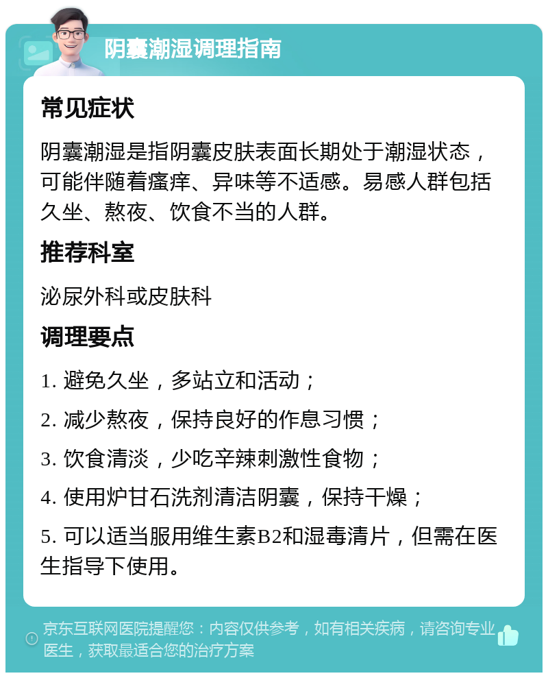 阴囊潮湿调理指南 常见症状 阴囊潮湿是指阴囊皮肤表面长期处于潮湿状态，可能伴随着瘙痒、异味等不适感。易感人群包括久坐、熬夜、饮食不当的人群。 推荐科室 泌尿外科或皮肤科 调理要点 1. 避免久坐，多站立和活动； 2. 减少熬夜，保持良好的作息习惯； 3. 饮食清淡，少吃辛辣刺激性食物； 4. 使用炉甘石洗剂清洁阴囊，保持干燥； 5. 可以适当服用维生素B2和湿毒清片，但需在医生指导下使用。