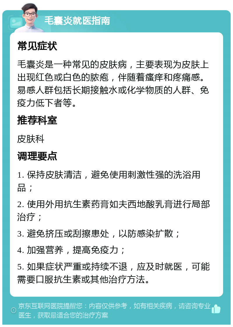 毛囊炎就医指南 常见症状 毛囊炎是一种常见的皮肤病，主要表现为皮肤上出现红色或白色的脓疱，伴随着瘙痒和疼痛感。易感人群包括长期接触水或化学物质的人群、免疫力低下者等。 推荐科室 皮肤科 调理要点 1. 保持皮肤清洁，避免使用刺激性强的洗浴用品； 2. 使用外用抗生素药膏如夫西地酸乳膏进行局部治疗； 3. 避免挤压或刮擦患处，以防感染扩散； 4. 加强营养，提高免疫力； 5. 如果症状严重或持续不退，应及时就医，可能需要口服抗生素或其他治疗方法。