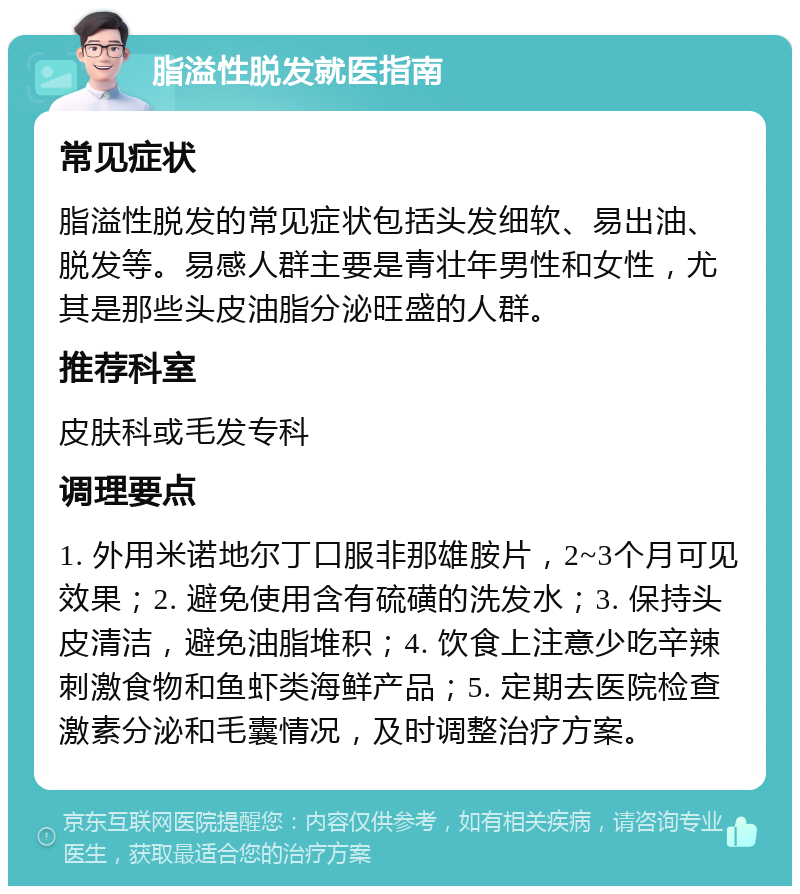 脂溢性脱发就医指南 常见症状 脂溢性脱发的常见症状包括头发细软、易出油、脱发等。易感人群主要是青壮年男性和女性，尤其是那些头皮油脂分泌旺盛的人群。 推荐科室 皮肤科或毛发专科 调理要点 1. 外用米诺地尔丁口服非那雄胺片，2~3个月可见效果；2. 避免使用含有硫磺的洗发水；3. 保持头皮清洁，避免油脂堆积；4. 饮食上注意少吃辛辣刺激食物和鱼虾类海鲜产品；5. 定期去医院检查激素分泌和毛囊情况，及时调整治疗方案。