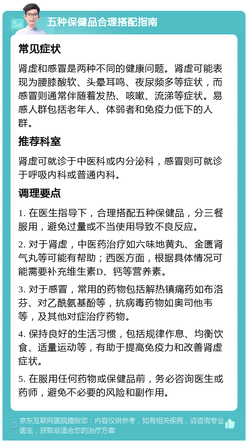 五种保健品合理搭配指南 常见症状 肾虚和感冒是两种不同的健康问题。肾虚可能表现为腰膝酸软、头晕耳鸣、夜尿频多等症状，而感冒则通常伴随着发热、咳嗽、流涕等症状。易感人群包括老年人、体弱者和免疫力低下的人群。 推荐科室 肾虚可就诊于中医科或内分泌科，感冒则可就诊于呼吸内科或普通内科。 调理要点 1. 在医生指导下，合理搭配五种保健品，分三餐服用，避免过量或不当使用导致不良反应。 2. 对于肾虚，中医药治疗如六味地黄丸、金匮肾气丸等可能有帮助；西医方面，根据具体情况可能需要补充维生素D、钙等营养素。 3. 对于感冒，常用的药物包括解热镇痛药如布洛芬、对乙酰氨基酚等，抗病毒药物如奥司他韦等，及其他对症治疗药物。 4. 保持良好的生活习惯，包括规律作息、均衡饮食、适量运动等，有助于提高免疫力和改善肾虚症状。 5. 在服用任何药物或保健品前，务必咨询医生或药师，避免不必要的风险和副作用。