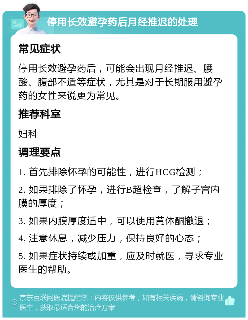 停用长效避孕药后月经推迟的处理 常见症状 停用长效避孕药后，可能会出现月经推迟、腰酸、腹部不适等症状，尤其是对于长期服用避孕药的女性来说更为常见。 推荐科室 妇科 调理要点 1. 首先排除怀孕的可能性，进行HCG检测； 2. 如果排除了怀孕，进行B超检查，了解子宫内膜的厚度； 3. 如果内膜厚度适中，可以使用黄体酮撤退； 4. 注意休息，减少压力，保持良好的心态； 5. 如果症状持续或加重，应及时就医，寻求专业医生的帮助。