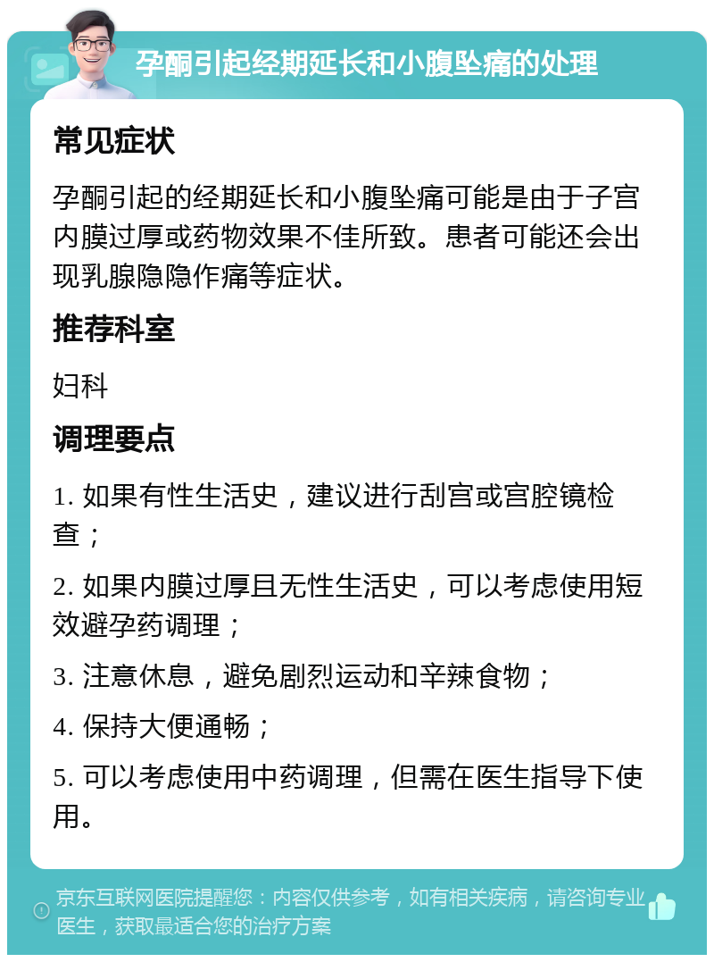 孕酮引起经期延长和小腹坠痛的处理 常见症状 孕酮引起的经期延长和小腹坠痛可能是由于子宫内膜过厚或药物效果不佳所致。患者可能还会出现乳腺隐隐作痛等症状。 推荐科室 妇科 调理要点 1. 如果有性生活史，建议进行刮宫或宫腔镜检查； 2. 如果内膜过厚且无性生活史，可以考虑使用短效避孕药调理； 3. 注意休息，避免剧烈运动和辛辣食物； 4. 保持大便通畅； 5. 可以考虑使用中药调理，但需在医生指导下使用。