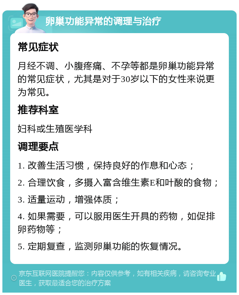 卵巢功能异常的调理与治疗 常见症状 月经不调、小腹疼痛、不孕等都是卵巢功能异常的常见症状，尤其是对于30岁以下的女性来说更为常见。 推荐科室 妇科或生殖医学科 调理要点 1. 改善生活习惯，保持良好的作息和心态； 2. 合理饮食，多摄入富含维生素E和叶酸的食物； 3. 适量运动，增强体质； 4. 如果需要，可以服用医生开具的药物，如促排卵药物等； 5. 定期复查，监测卵巢功能的恢复情况。