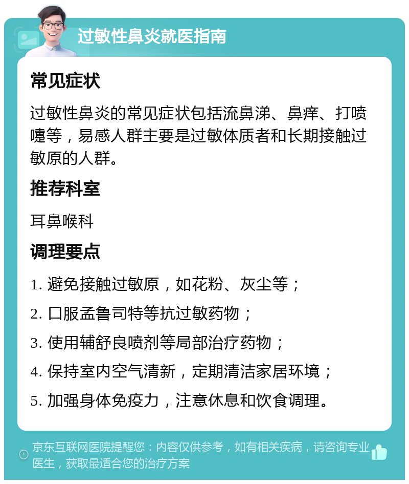 过敏性鼻炎就医指南 常见症状 过敏性鼻炎的常见症状包括流鼻涕、鼻痒、打喷嚏等，易感人群主要是过敏体质者和长期接触过敏原的人群。 推荐科室 耳鼻喉科 调理要点 1. 避免接触过敏原，如花粉、灰尘等； 2. 口服孟鲁司特等抗过敏药物； 3. 使用辅舒良喷剂等局部治疗药物； 4. 保持室内空气清新，定期清洁家居环境； 5. 加强身体免疫力，注意休息和饮食调理。