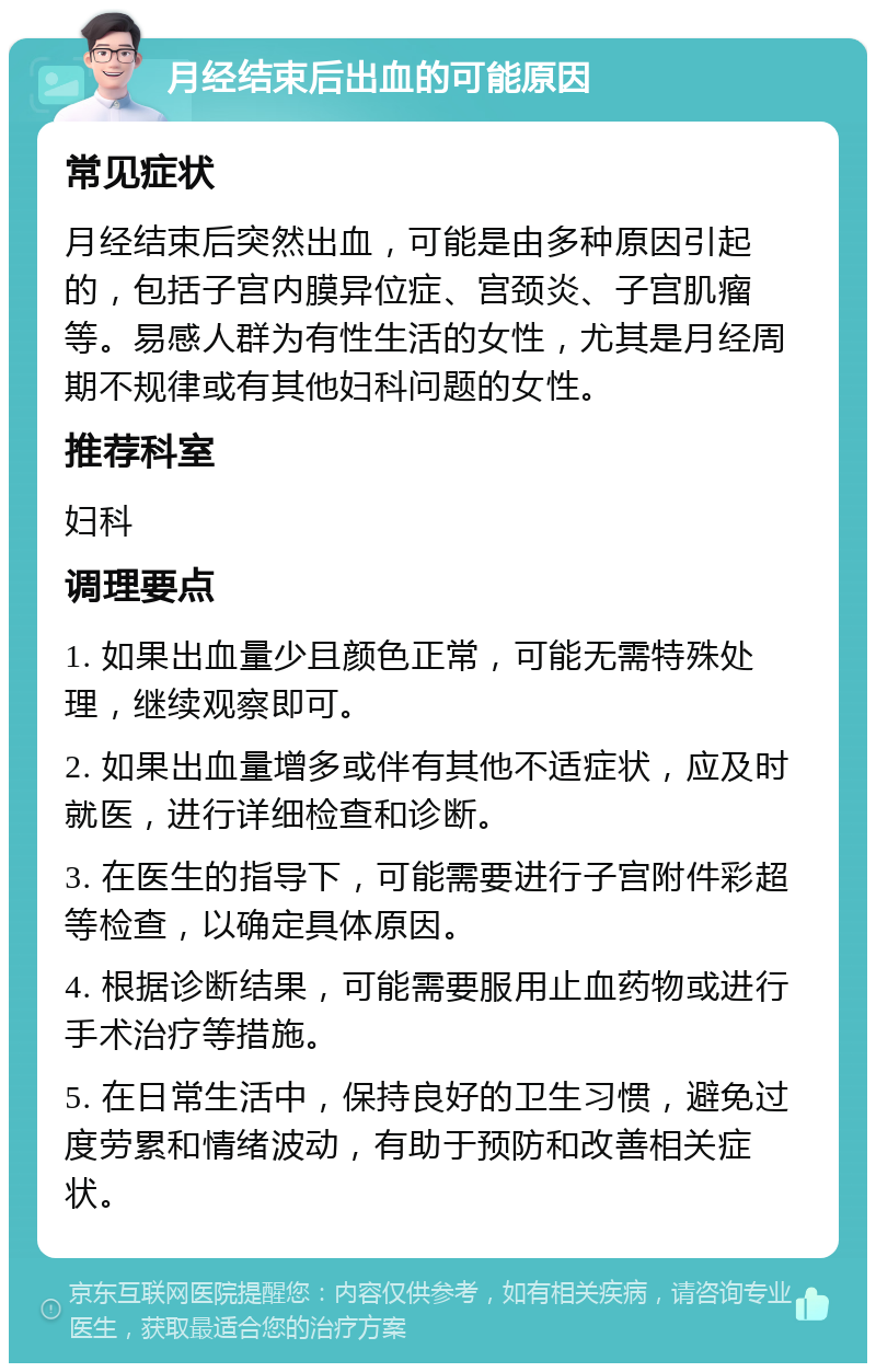 月经结束后出血的可能原因 常见症状 月经结束后突然出血，可能是由多种原因引起的，包括子宫内膜异位症、宫颈炎、子宫肌瘤等。易感人群为有性生活的女性，尤其是月经周期不规律或有其他妇科问题的女性。 推荐科室 妇科 调理要点 1. 如果出血量少且颜色正常，可能无需特殊处理，继续观察即可。 2. 如果出血量增多或伴有其他不适症状，应及时就医，进行详细检查和诊断。 3. 在医生的指导下，可能需要进行子宫附件彩超等检查，以确定具体原因。 4. 根据诊断结果，可能需要服用止血药物或进行手术治疗等措施。 5. 在日常生活中，保持良好的卫生习惯，避免过度劳累和情绪波动，有助于预防和改善相关症状。