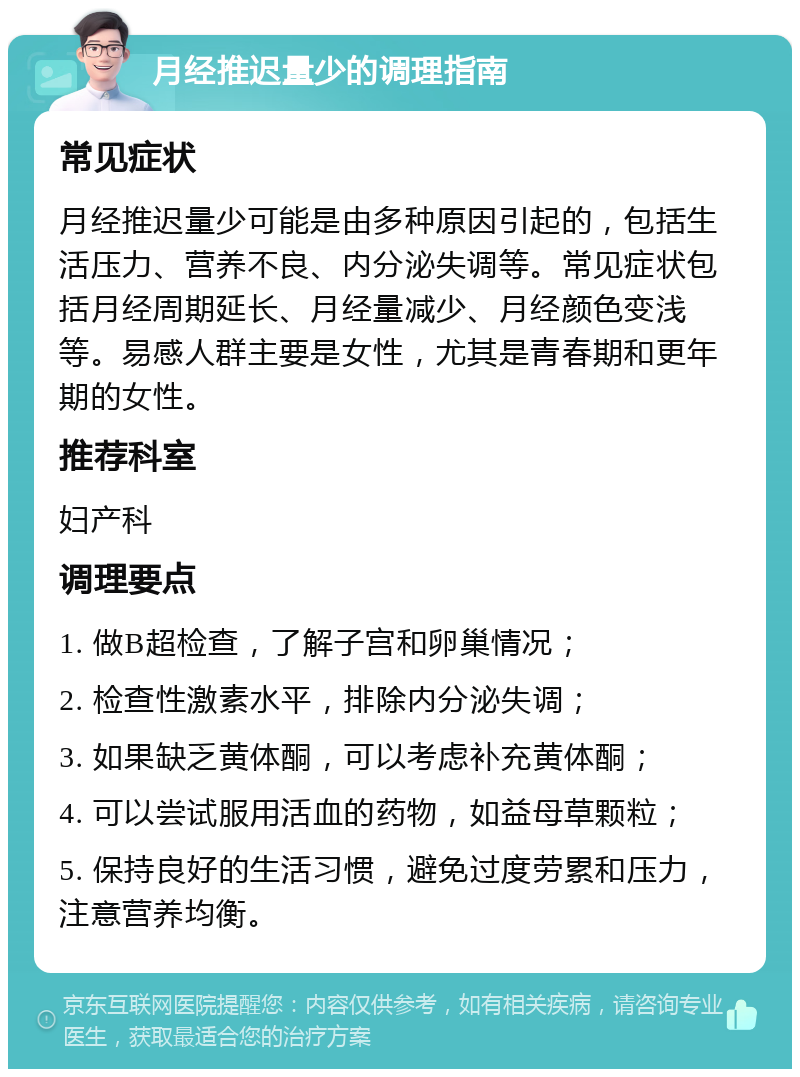 月经推迟量少的调理指南 常见症状 月经推迟量少可能是由多种原因引起的，包括生活压力、营养不良、内分泌失调等。常见症状包括月经周期延长、月经量减少、月经颜色变浅等。易感人群主要是女性，尤其是青春期和更年期的女性。 推荐科室 妇产科 调理要点 1. 做B超检查，了解子宫和卵巢情况； 2. 检查性激素水平，排除内分泌失调； 3. 如果缺乏黄体酮，可以考虑补充黄体酮； 4. 可以尝试服用活血的药物，如益母草颗粒； 5. 保持良好的生活习惯，避免过度劳累和压力，注意营养均衡。