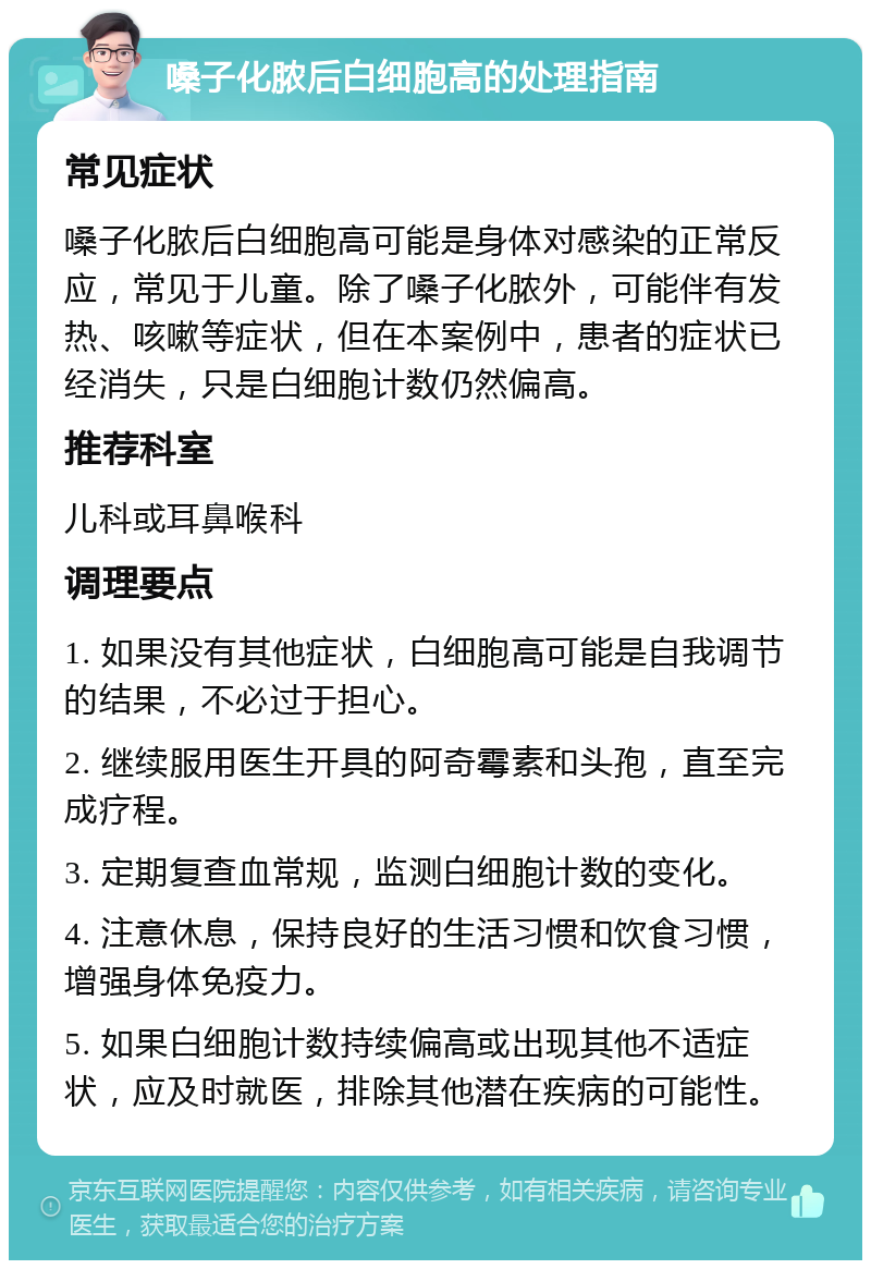 嗓子化脓后白细胞高的处理指南 常见症状 嗓子化脓后白细胞高可能是身体对感染的正常反应，常见于儿童。除了嗓子化脓外，可能伴有发热、咳嗽等症状，但在本案例中，患者的症状已经消失，只是白细胞计数仍然偏高。 推荐科室 儿科或耳鼻喉科 调理要点 1. 如果没有其他症状，白细胞高可能是自我调节的结果，不必过于担心。 2. 继续服用医生开具的阿奇霉素和头孢，直至完成疗程。 3. 定期复查血常规，监测白细胞计数的变化。 4. 注意休息，保持良好的生活习惯和饮食习惯，增强身体免疫力。 5. 如果白细胞计数持续偏高或出现其他不适症状，应及时就医，排除其他潜在疾病的可能性。