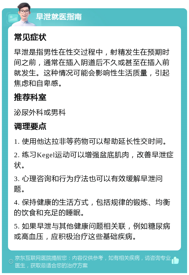 早泄就医指南 常见症状 早泄是指男性在性交过程中，射精发生在预期时间之前，通常在插入阴道后不久或甚至在插入前就发生。这种情况可能会影响性生活质量，引起焦虑和自卑感。 推荐科室 泌尿外科或男科 调理要点 1. 使用他达拉非等药物可以帮助延长性交时间。 2. 练习Kegel运动可以增强盆底肌肉，改善早泄症状。 3. 心理咨询和行为疗法也可以有效缓解早泄问题。 4. 保持健康的生活方式，包括规律的锻炼、均衡的饮食和充足的睡眠。 5. 如果早泄与其他健康问题相关联，例如糖尿病或高血压，应积极治疗这些基础疾病。