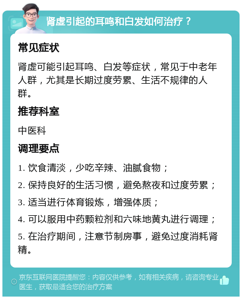 肾虚引起的耳鸣和白发如何治疗？ 常见症状 肾虚可能引起耳鸣、白发等症状，常见于中老年人群，尤其是长期过度劳累、生活不规律的人群。 推荐科室 中医科 调理要点 1. 饮食清淡，少吃辛辣、油腻食物； 2. 保持良好的生活习惯，避免熬夜和过度劳累； 3. 适当进行体育锻炼，增强体质； 4. 可以服用中药颗粒剂和六味地黄丸进行调理； 5. 在治疗期间，注意节制房事，避免过度消耗肾精。