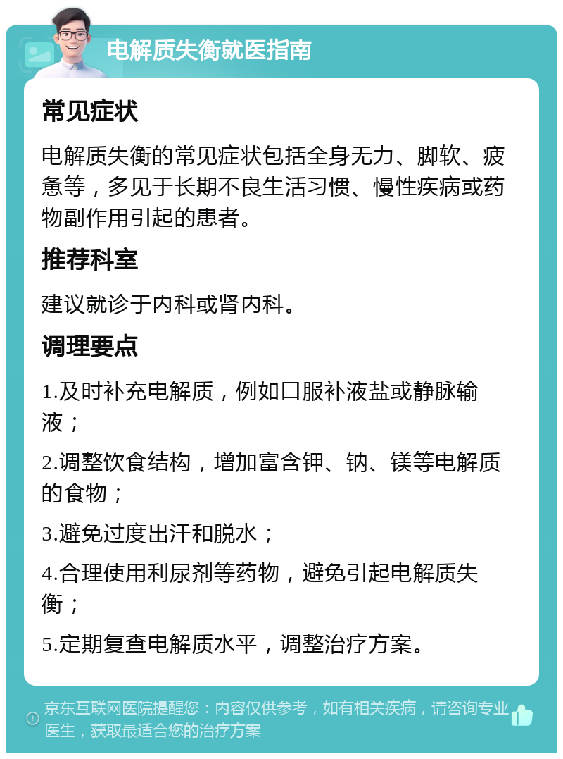 电解质失衡就医指南 常见症状 电解质失衡的常见症状包括全身无力、脚软、疲惫等，多见于长期不良生活习惯、慢性疾病或药物副作用引起的患者。 推荐科室 建议就诊于内科或肾内科。 调理要点 1.及时补充电解质，例如口服补液盐或静脉输液； 2.调整饮食结构，增加富含钾、钠、镁等电解质的食物； 3.避免过度出汗和脱水； 4.合理使用利尿剂等药物，避免引起电解质失衡； 5.定期复查电解质水平，调整治疗方案。