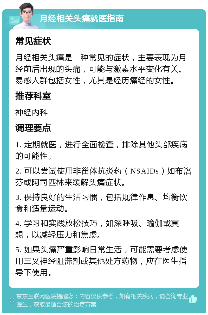 月经相关头痛就医指南 常见症状 月经相关头痛是一种常见的症状，主要表现为月经前后出现的头痛，可能与激素水平变化有关。易感人群包括女性，尤其是经历痛经的女性。 推荐科室 神经内科 调理要点 1. 定期就医，进行全面检查，排除其他头部疾病的可能性。 2. 可以尝试使用非甾体抗炎药（NSAIDs）如布洛芬或阿司匹林来缓解头痛症状。 3. 保持良好的生活习惯，包括规律作息、均衡饮食和适量运动。 4. 学习和实践放松技巧，如深呼吸、瑜伽或冥想，以减轻压力和焦虑。 5. 如果头痛严重影响日常生活，可能需要考虑使用三叉神经阻滞剂或其他处方药物，应在医生指导下使用。