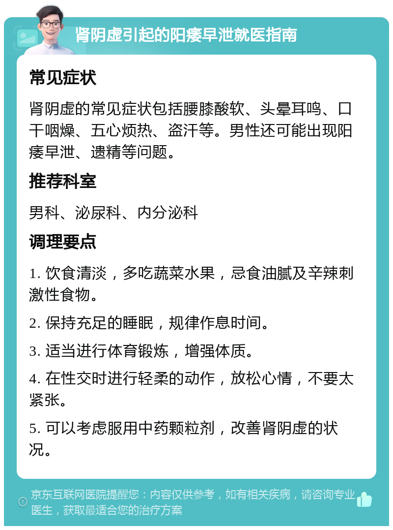 肾阴虚引起的阳痿早泄就医指南 常见症状 肾阴虚的常见症状包括腰膝酸软、头晕耳鸣、口干咽燥、五心烦热、盗汗等。男性还可能出现阳痿早泄、遗精等问题。 推荐科室 男科、泌尿科、内分泌科 调理要点 1. 饮食清淡，多吃蔬菜水果，忌食油腻及辛辣刺激性食物。 2. 保持充足的睡眠，规律作息时间。 3. 适当进行体育锻炼，增强体质。 4. 在性交时进行轻柔的动作，放松心情，不要太紧张。 5. 可以考虑服用中药颗粒剂，改善肾阴虚的状况。