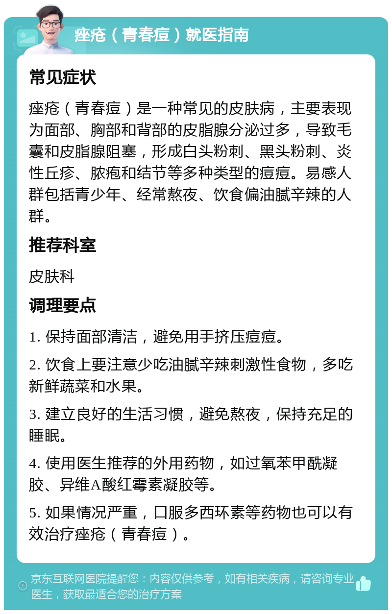 痤疮（青春痘）就医指南 常见症状 痤疮（青春痘）是一种常见的皮肤病，主要表现为面部、胸部和背部的皮脂腺分泌过多，导致毛囊和皮脂腺阻塞，形成白头粉刺、黑头粉刺、炎性丘疹、脓疱和结节等多种类型的痘痘。易感人群包括青少年、经常熬夜、饮食偏油腻辛辣的人群。 推荐科室 皮肤科 调理要点 1. 保持面部清洁，避免用手挤压痘痘。 2. 饮食上要注意少吃油腻辛辣刺激性食物，多吃新鲜蔬菜和水果。 3. 建立良好的生活习惯，避免熬夜，保持充足的睡眠。 4. 使用医生推荐的外用药物，如过氧苯甲酰凝胶、异维A酸红霉素凝胶等。 5. 如果情况严重，口服多西环素等药物也可以有效治疗痤疮（青春痘）。