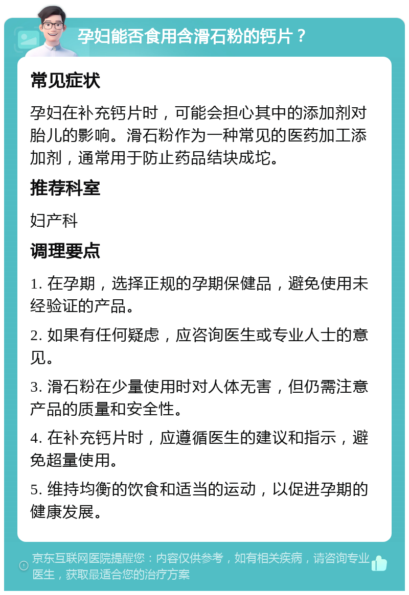 孕妇能否食用含滑石粉的钙片？ 常见症状 孕妇在补充钙片时，可能会担心其中的添加剂对胎儿的影响。滑石粉作为一种常见的医药加工添加剂，通常用于防止药品结块成坨。 推荐科室 妇产科 调理要点 1. 在孕期，选择正规的孕期保健品，避免使用未经验证的产品。 2. 如果有任何疑虑，应咨询医生或专业人士的意见。 3. 滑石粉在少量使用时对人体无害，但仍需注意产品的质量和安全性。 4. 在补充钙片时，应遵循医生的建议和指示，避免超量使用。 5. 维持均衡的饮食和适当的运动，以促进孕期的健康发展。