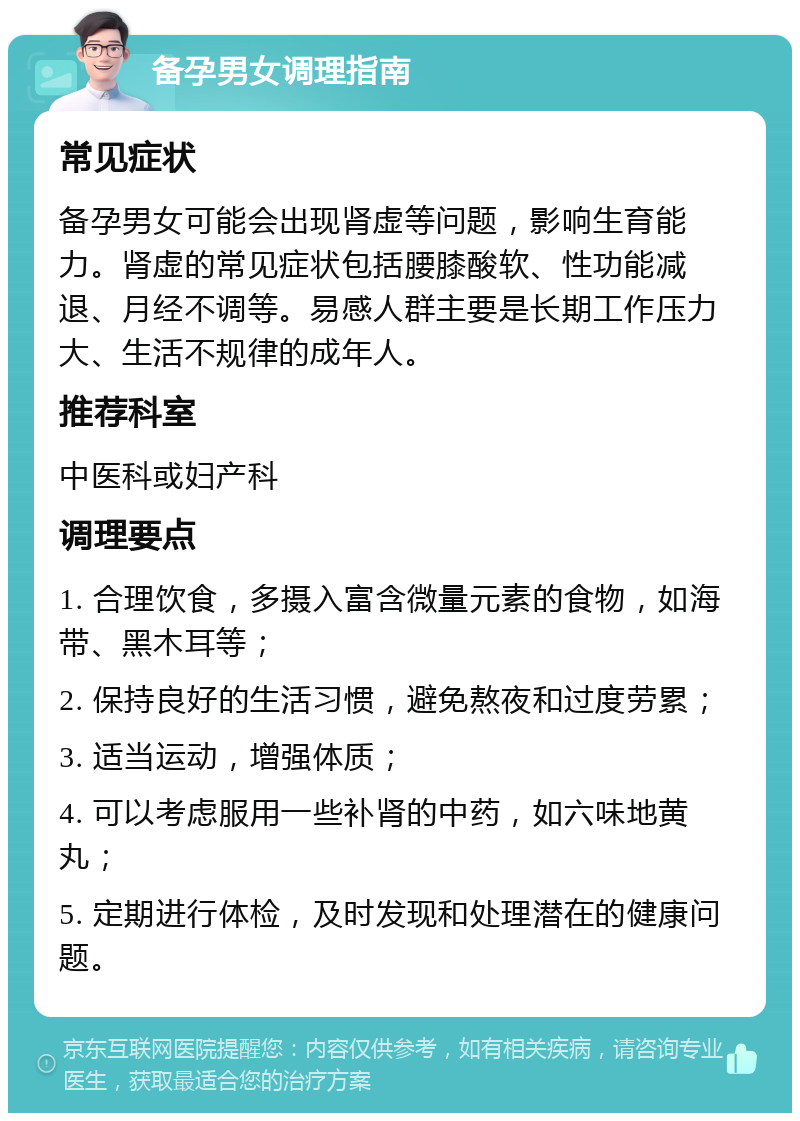 备孕男女调理指南 常见症状 备孕男女可能会出现肾虚等问题，影响生育能力。肾虚的常见症状包括腰膝酸软、性功能减退、月经不调等。易感人群主要是长期工作压力大、生活不规律的成年人。 推荐科室 中医科或妇产科 调理要点 1. 合理饮食，多摄入富含微量元素的食物，如海带、黑木耳等； 2. 保持良好的生活习惯，避免熬夜和过度劳累； 3. 适当运动，增强体质； 4. 可以考虑服用一些补肾的中药，如六味地黄丸； 5. 定期进行体检，及时发现和处理潜在的健康问题。