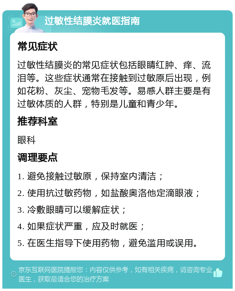 过敏性结膜炎就医指南 常见症状 过敏性结膜炎的常见症状包括眼睛红肿、痒、流泪等。这些症状通常在接触到过敏原后出现，例如花粉、灰尘、宠物毛发等。易感人群主要是有过敏体质的人群，特别是儿童和青少年。 推荐科室 眼科 调理要点 1. 避免接触过敏原，保持室内清洁； 2. 使用抗过敏药物，如盐酸奥洛他定滴眼液； 3. 冷敷眼睛可以缓解症状； 4. 如果症状严重，应及时就医； 5. 在医生指导下使用药物，避免滥用或误用。