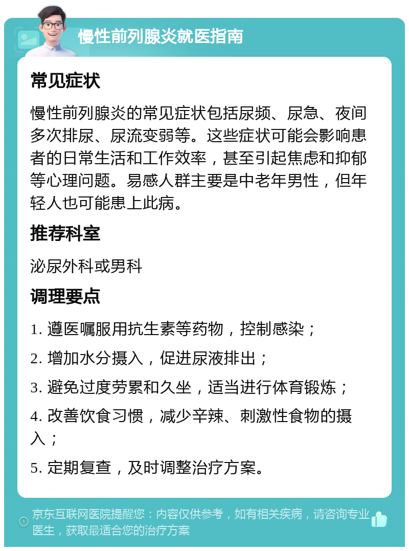 慢性前列腺炎就医指南 常见症状 慢性前列腺炎的常见症状包括尿频、尿急、夜间多次排尿、尿流变弱等。这些症状可能会影响患者的日常生活和工作效率，甚至引起焦虑和抑郁等心理问题。易感人群主要是中老年男性，但年轻人也可能患上此病。 推荐科室 泌尿外科或男科 调理要点 1. 遵医嘱服用抗生素等药物，控制感染； 2. 增加水分摄入，促进尿液排出； 3. 避免过度劳累和久坐，适当进行体育锻炼； 4. 改善饮食习惯，减少辛辣、刺激性食物的摄入； 5. 定期复查，及时调整治疗方案。