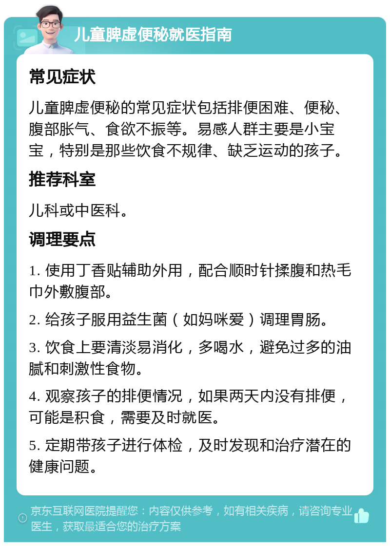 儿童脾虚便秘就医指南 常见症状 儿童脾虚便秘的常见症状包括排便困难、便秘、腹部胀气、食欲不振等。易感人群主要是小宝宝，特别是那些饮食不规律、缺乏运动的孩子。 推荐科室 儿科或中医科。 调理要点 1. 使用丁香贴辅助外用，配合顺时针揉腹和热毛巾外敷腹部。 2. 给孩子服用益生菌（如妈咪爱）调理胃肠。 3. 饮食上要清淡易消化，多喝水，避免过多的油腻和刺激性食物。 4. 观察孩子的排便情况，如果两天内没有排便，可能是积食，需要及时就医。 5. 定期带孩子进行体检，及时发现和治疗潜在的健康问题。