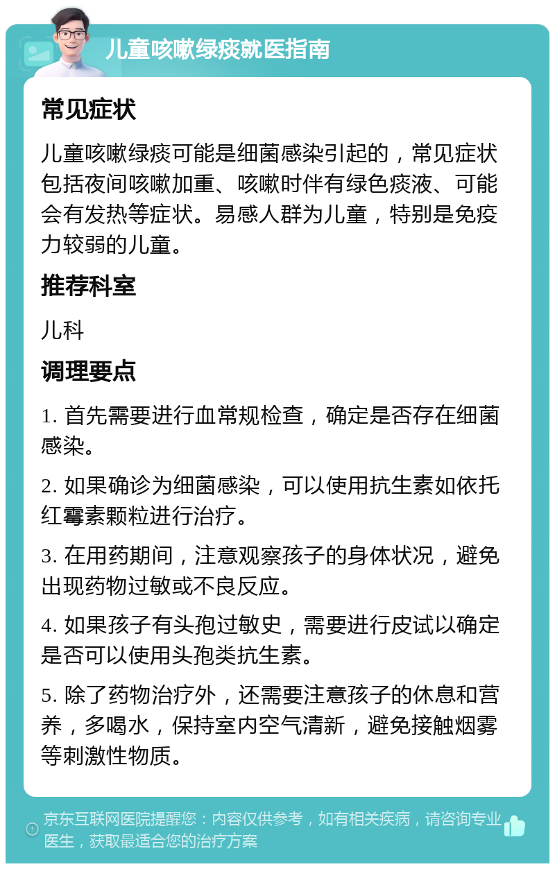 儿童咳嗽绿痰就医指南 常见症状 儿童咳嗽绿痰可能是细菌感染引起的，常见症状包括夜间咳嗽加重、咳嗽时伴有绿色痰液、可能会有发热等症状。易感人群为儿童，特别是免疫力较弱的儿童。 推荐科室 儿科 调理要点 1. 首先需要进行血常规检查，确定是否存在细菌感染。 2. 如果确诊为细菌感染，可以使用抗生素如依托红霉素颗粒进行治疗。 3. 在用药期间，注意观察孩子的身体状况，避免出现药物过敏或不良反应。 4. 如果孩子有头孢过敏史，需要进行皮试以确定是否可以使用头孢类抗生素。 5. 除了药物治疗外，还需要注意孩子的休息和营养，多喝水，保持室内空气清新，避免接触烟雾等刺激性物质。