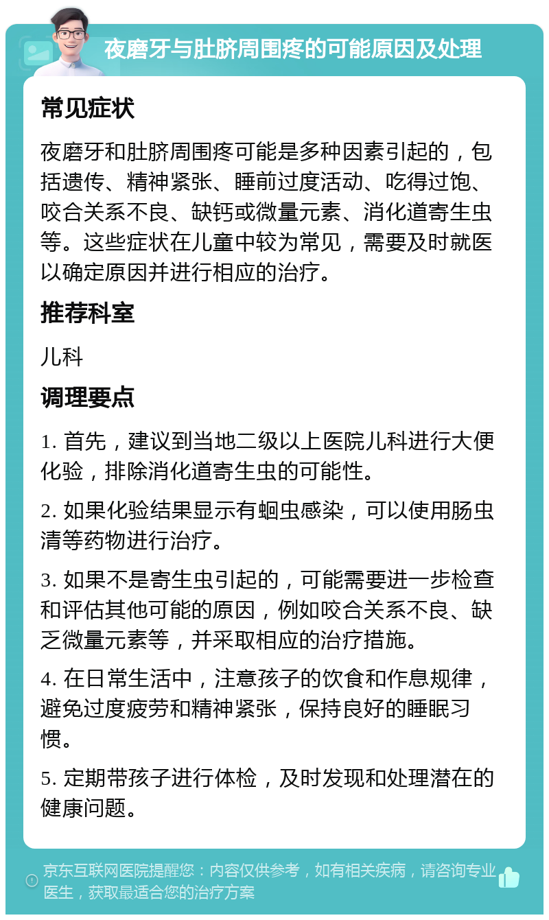 夜磨牙与肚脐周围疼的可能原因及处理 常见症状 夜磨牙和肚脐周围疼可能是多种因素引起的，包括遗传、精神紧张、睡前过度活动、吃得过饱、咬合关系不良、缺钙或微量元素、消化道寄生虫等。这些症状在儿童中较为常见，需要及时就医以确定原因并进行相应的治疗。 推荐科室 儿科 调理要点 1. 首先，建议到当地二级以上医院儿科进行大便化验，排除消化道寄生虫的可能性。 2. 如果化验结果显示有蛔虫感染，可以使用肠虫清等药物进行治疗。 3. 如果不是寄生虫引起的，可能需要进一步检查和评估其他可能的原因，例如咬合关系不良、缺乏微量元素等，并采取相应的治疗措施。 4. 在日常生活中，注意孩子的饮食和作息规律，避免过度疲劳和精神紧张，保持良好的睡眠习惯。 5. 定期带孩子进行体检，及时发现和处理潜在的健康问题。