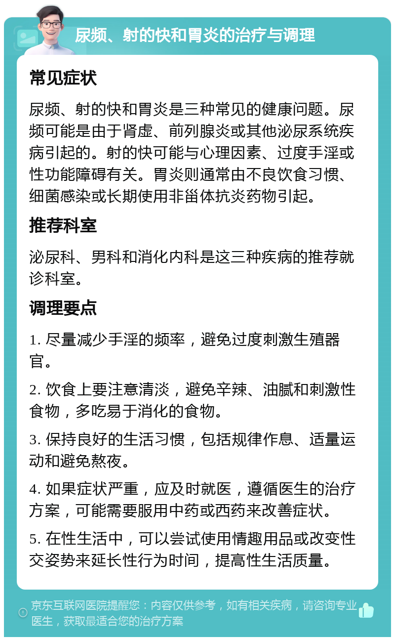 尿频、射的快和胃炎的治疗与调理 常见症状 尿频、射的快和胃炎是三种常见的健康问题。尿频可能是由于肾虚、前列腺炎或其他泌尿系统疾病引起的。射的快可能与心理因素、过度手淫或性功能障碍有关。胃炎则通常由不良饮食习惯、细菌感染或长期使用非甾体抗炎药物引起。 推荐科室 泌尿科、男科和消化内科是这三种疾病的推荐就诊科室。 调理要点 1. 尽量减少手淫的频率，避免过度刺激生殖器官。 2. 饮食上要注意清淡，避免辛辣、油腻和刺激性食物，多吃易于消化的食物。 3. 保持良好的生活习惯，包括规律作息、适量运动和避免熬夜。 4. 如果症状严重，应及时就医，遵循医生的治疗方案，可能需要服用中药或西药来改善症状。 5. 在性生活中，可以尝试使用情趣用品或改变性交姿势来延长性行为时间，提高性生活质量。