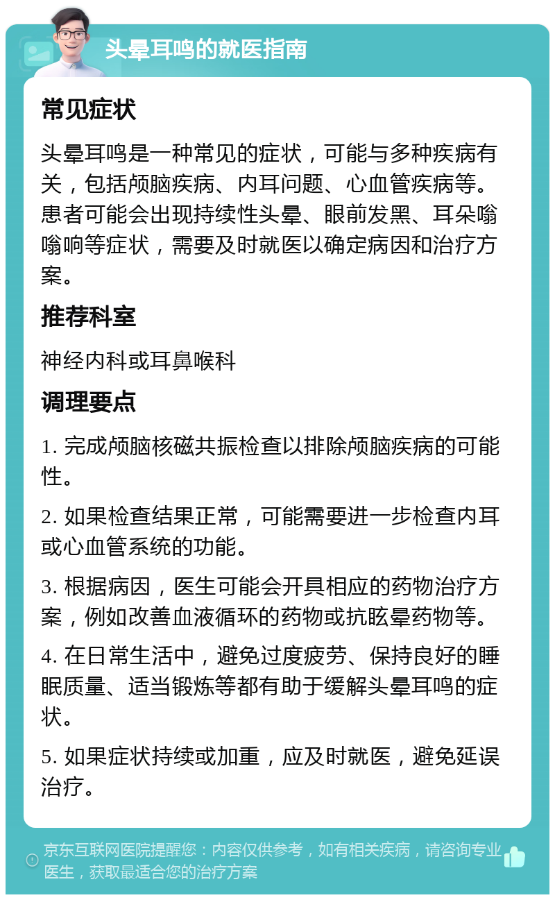 头晕耳鸣的就医指南 常见症状 头晕耳鸣是一种常见的症状，可能与多种疾病有关，包括颅脑疾病、内耳问题、心血管疾病等。患者可能会出现持续性头晕、眼前发黑、耳朵嗡嗡响等症状，需要及时就医以确定病因和治疗方案。 推荐科室 神经内科或耳鼻喉科 调理要点 1. 完成颅脑核磁共振检查以排除颅脑疾病的可能性。 2. 如果检查结果正常，可能需要进一步检查内耳或心血管系统的功能。 3. 根据病因，医生可能会开具相应的药物治疗方案，例如改善血液循环的药物或抗眩晕药物等。 4. 在日常生活中，避免过度疲劳、保持良好的睡眠质量、适当锻炼等都有助于缓解头晕耳鸣的症状。 5. 如果症状持续或加重，应及时就医，避免延误治疗。