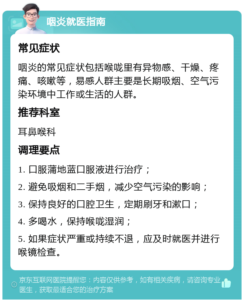 咽炎就医指南 常见症状 咽炎的常见症状包括喉咙里有异物感、干燥、疼痛、咳嗽等，易感人群主要是长期吸烟、空气污染环境中工作或生活的人群。 推荐科室 耳鼻喉科 调理要点 1. 口服蒲地蓝口服液进行治疗； 2. 避免吸烟和二手烟，减少空气污染的影响； 3. 保持良好的口腔卫生，定期刷牙和漱口； 4. 多喝水，保持喉咙湿润； 5. 如果症状严重或持续不退，应及时就医并进行喉镜检查。