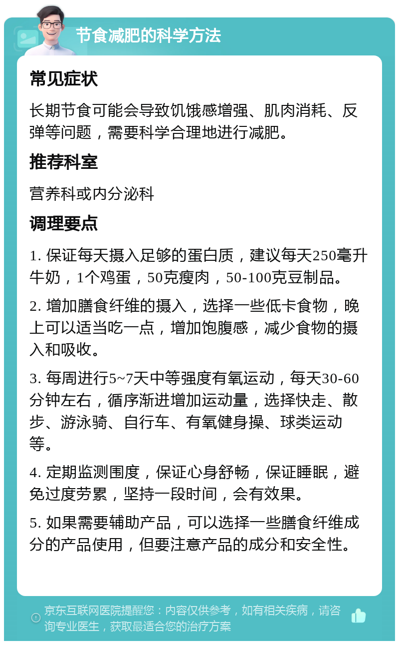 节食减肥的科学方法 常见症状 长期节食可能会导致饥饿感增强、肌肉消耗、反弹等问题，需要科学合理地进行减肥。 推荐科室 营养科或内分泌科 调理要点 1. 保证每天摄入足够的蛋白质，建议每天250毫升牛奶，1个鸡蛋，50克瘦肉，50-100克豆制品。 2. 增加膳食纤维的摄入，选择一些低卡食物，晚上可以适当吃一点，增加饱腹感，减少食物的摄入和吸收。 3. 每周进行5~7天中等强度有氧运动，每天30-60分钟左右，循序渐进增加运动量，选择快走、散步、游泳骑、自行车、有氧健身操、球类运动等。 4. 定期监测围度，保证心身舒畅，保证睡眠，避免过度劳累，坚持一段时间，会有效果。 5. 如果需要辅助产品，可以选择一些膳食纤维成分的产品使用，但要注意产品的成分和安全性。