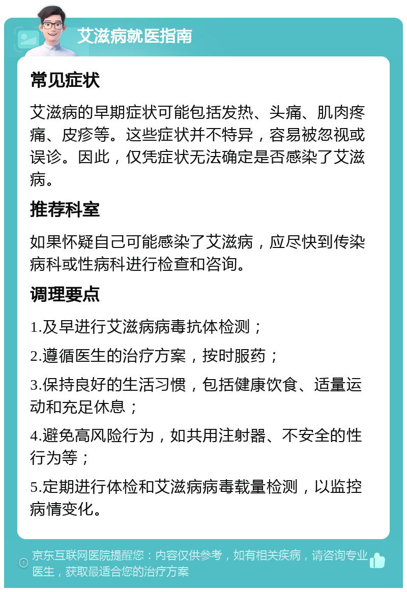 艾滋病就医指南 常见症状 艾滋病的早期症状可能包括发热、头痛、肌肉疼痛、皮疹等。这些症状并不特异，容易被忽视或误诊。因此，仅凭症状无法确定是否感染了艾滋病。 推荐科室 如果怀疑自己可能感染了艾滋病，应尽快到传染病科或性病科进行检查和咨询。 调理要点 1.及早进行艾滋病病毒抗体检测； 2.遵循医生的治疗方案，按时服药； 3.保持良好的生活习惯，包括健康饮食、适量运动和充足休息； 4.避免高风险行为，如共用注射器、不安全的性行为等； 5.定期进行体检和艾滋病病毒载量检测，以监控病情变化。