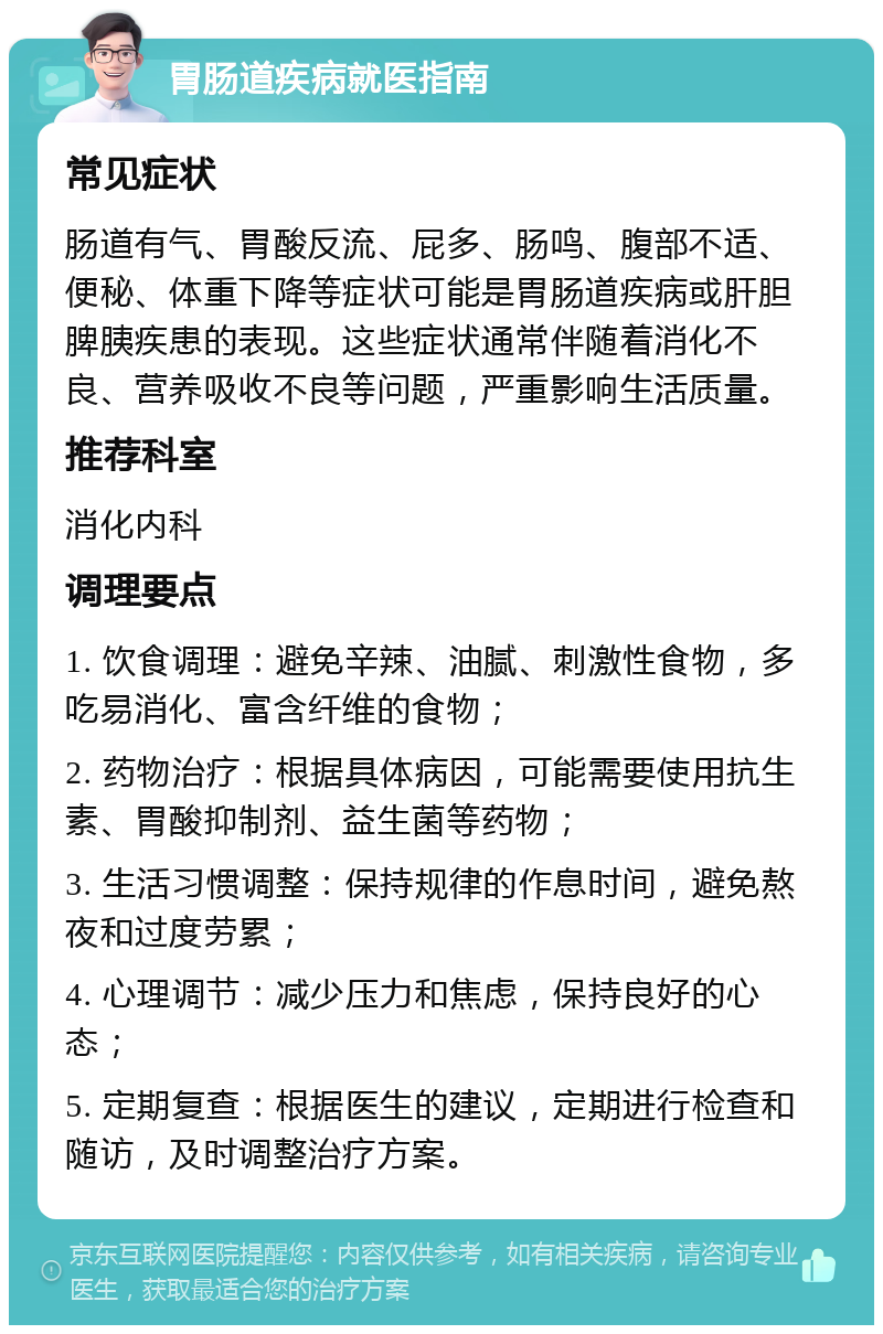 胃肠道疾病就医指南 常见症状 肠道有气、胃酸反流、屁多、肠鸣、腹部不适、便秘、体重下降等症状可能是胃肠道疾病或肝胆脾胰疾患的表现。这些症状通常伴随着消化不良、营养吸收不良等问题，严重影响生活质量。 推荐科室 消化内科 调理要点 1. 饮食调理：避免辛辣、油腻、刺激性食物，多吃易消化、富含纤维的食物； 2. 药物治疗：根据具体病因，可能需要使用抗生素、胃酸抑制剂、益生菌等药物； 3. 生活习惯调整：保持规律的作息时间，避免熬夜和过度劳累； 4. 心理调节：减少压力和焦虑，保持良好的心态； 5. 定期复查：根据医生的建议，定期进行检查和随访，及时调整治疗方案。