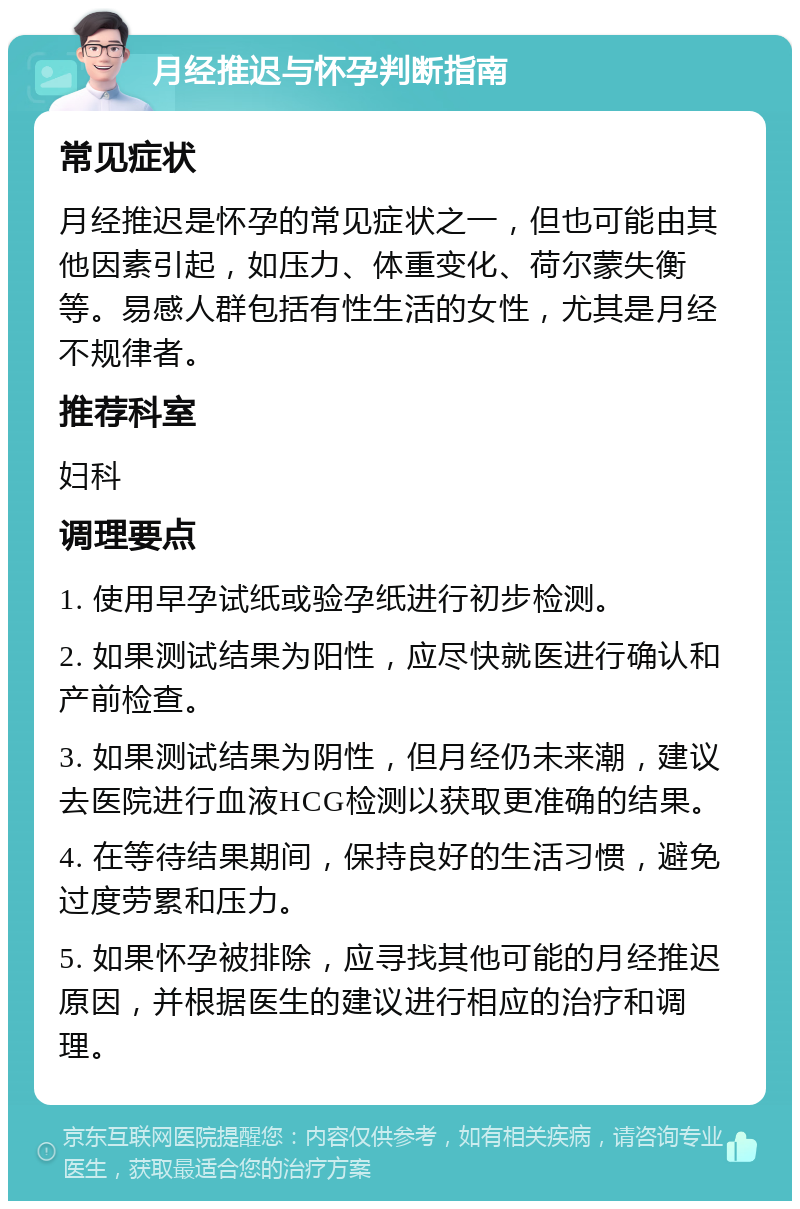 月经推迟与怀孕判断指南 常见症状 月经推迟是怀孕的常见症状之一，但也可能由其他因素引起，如压力、体重变化、荷尔蒙失衡等。易感人群包括有性生活的女性，尤其是月经不规律者。 推荐科室 妇科 调理要点 1. 使用早孕试纸或验孕纸进行初步检测。 2. 如果测试结果为阳性，应尽快就医进行确认和产前检查。 3. 如果测试结果为阴性，但月经仍未来潮，建议去医院进行血液HCG检测以获取更准确的结果。 4. 在等待结果期间，保持良好的生活习惯，避免过度劳累和压力。 5. 如果怀孕被排除，应寻找其他可能的月经推迟原因，并根据医生的建议进行相应的治疗和调理。