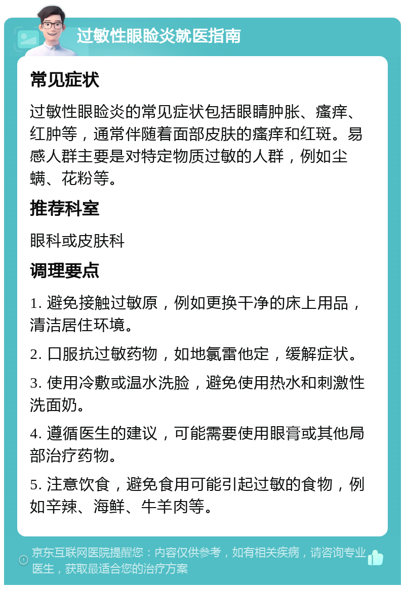 过敏性眼睑炎就医指南 常见症状 过敏性眼睑炎的常见症状包括眼睛肿胀、瘙痒、红肿等，通常伴随着面部皮肤的瘙痒和红斑。易感人群主要是对特定物质过敏的人群，例如尘螨、花粉等。 推荐科室 眼科或皮肤科 调理要点 1. 避免接触过敏原，例如更换干净的床上用品，清洁居住环境。 2. 口服抗过敏药物，如地氯雷他定，缓解症状。 3. 使用冷敷或温水洗脸，避免使用热水和刺激性洗面奶。 4. 遵循医生的建议，可能需要使用眼膏或其他局部治疗药物。 5. 注意饮食，避免食用可能引起过敏的食物，例如辛辣、海鲜、牛羊肉等。