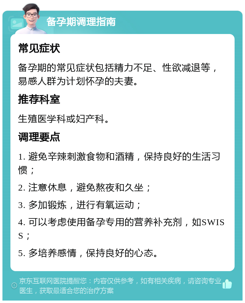 备孕期调理指南 常见症状 备孕期的常见症状包括精力不足、性欲减退等，易感人群为计划怀孕的夫妻。 推荐科室 生殖医学科或妇产科。 调理要点 1. 避免辛辣刺激食物和酒精，保持良好的生活习惯； 2. 注意休息，避免熬夜和久坐； 3. 多加锻炼，进行有氧运动； 4. 可以考虑使用备孕专用的营养补充剂，如SWISS； 5. 多培养感情，保持良好的心态。