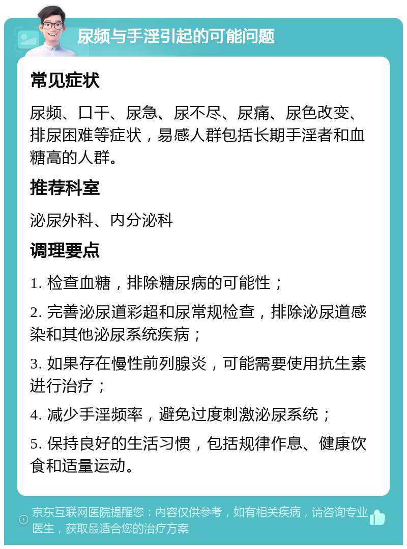 尿频与手淫引起的可能问题 常见症状 尿频、口干、尿急、尿不尽、尿痛、尿色改变、排尿困难等症状，易感人群包括长期手淫者和血糖高的人群。 推荐科室 泌尿外科、内分泌科 调理要点 1. 检查血糖，排除糖尿病的可能性； 2. 完善泌尿道彩超和尿常规检查，排除泌尿道感染和其他泌尿系统疾病； 3. 如果存在慢性前列腺炎，可能需要使用抗生素进行治疗； 4. 减少手淫频率，避免过度刺激泌尿系统； 5. 保持良好的生活习惯，包括规律作息、健康饮食和适量运动。