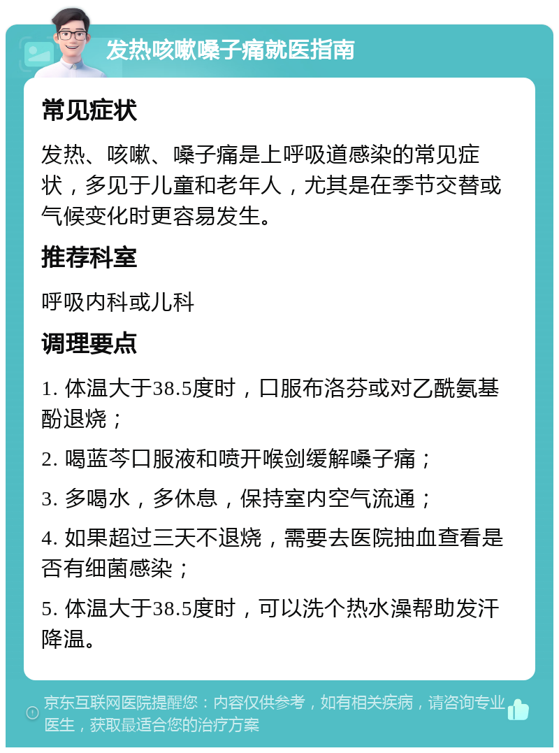 发热咳嗽嗓子痛就医指南 常见症状 发热、咳嗽、嗓子痛是上呼吸道感染的常见症状，多见于儿童和老年人，尤其是在季节交替或气候变化时更容易发生。 推荐科室 呼吸内科或儿科 调理要点 1. 体温大于38.5度时，口服布洛芬或对乙酰氨基酚退烧； 2. 喝蓝芩口服液和喷开喉剑缓解嗓子痛； 3. 多喝水，多休息，保持室内空气流通； 4. 如果超过三天不退烧，需要去医院抽血查看是否有细菌感染； 5. 体温大于38.5度时，可以洗个热水澡帮助发汗降温。