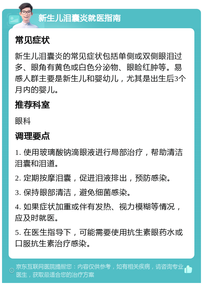 新生儿泪囊炎就医指南 常见症状 新生儿泪囊炎的常见症状包括单侧或双侧眼泪过多、眼角有黄色或白色分泌物、眼睑红肿等。易感人群主要是新生儿和婴幼儿，尤其是出生后3个月内的婴儿。 推荐科室 眼科 调理要点 1. 使用玻璃酸钠滴眼液进行局部治疗，帮助清洁泪囊和泪道。 2. 定期按摩泪囊，促进泪液排出，预防感染。 3. 保持眼部清洁，避免细菌感染。 4. 如果症状加重或伴有发热、视力模糊等情况，应及时就医。 5. 在医生指导下，可能需要使用抗生素眼药水或口服抗生素治疗感染。