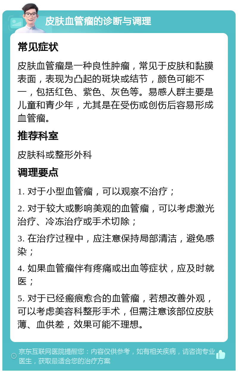 皮肤血管瘤的诊断与调理 常见症状 皮肤血管瘤是一种良性肿瘤，常见于皮肤和黏膜表面，表现为凸起的斑块或结节，颜色可能不一，包括红色、紫色、灰色等。易感人群主要是儿童和青少年，尤其是在受伤或创伤后容易形成血管瘤。 推荐科室 皮肤科或整形外科 调理要点 1. 对于小型血管瘤，可以观察不治疗； 2. 对于较大或影响美观的血管瘤，可以考虑激光治疗、冷冻治疗或手术切除； 3. 在治疗过程中，应注意保持局部清洁，避免感染； 4. 如果血管瘤伴有疼痛或出血等症状，应及时就医； 5. 对于已经瘢痕愈合的血管瘤，若想改善外观，可以考虑美容科整形手术，但需注意该部位皮肤薄、血供差，效果可能不理想。